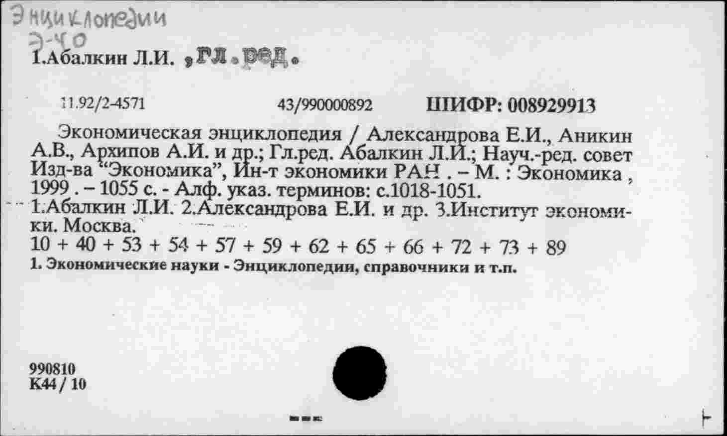 ﻿9 нци м оперли
.Абалкин Л.И. * ГЛ =
11.92/2-4571	43/990000892 ШИФР: 008929913
Экономическая энциклопедия / Александрова Е.И., Аникин А.В., Архипов А.И. и др.; Гл.ред. Абалкин Л.Й.; Науч.-ред. совет Изд-ва ^Экономика”, Ин-т экономики РАН . - М. : Экономика , 1999 . -1055 с. - Алф. указ, терминов: с.1018-1051.
1. Абалкин Л.И. 2.Александрова Е.И. и др. З.Институт экономики. Москва.
10 + 40 + 53 + 54 + 57 + 59 + 62 + 65 + 66 + 72 + 73 + 89
1. Экономические науки - Энциклопедии, справочники и т.п.
990810
К44/10
■в ■» к: